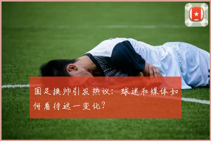 国足换帅引发热议:球迷和媒体如何看待这一变化?
