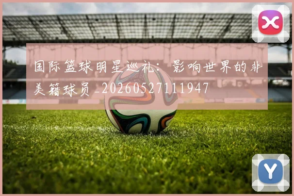 国际篮球明星巡礼:影响世界的非美籍球员_20260527111947