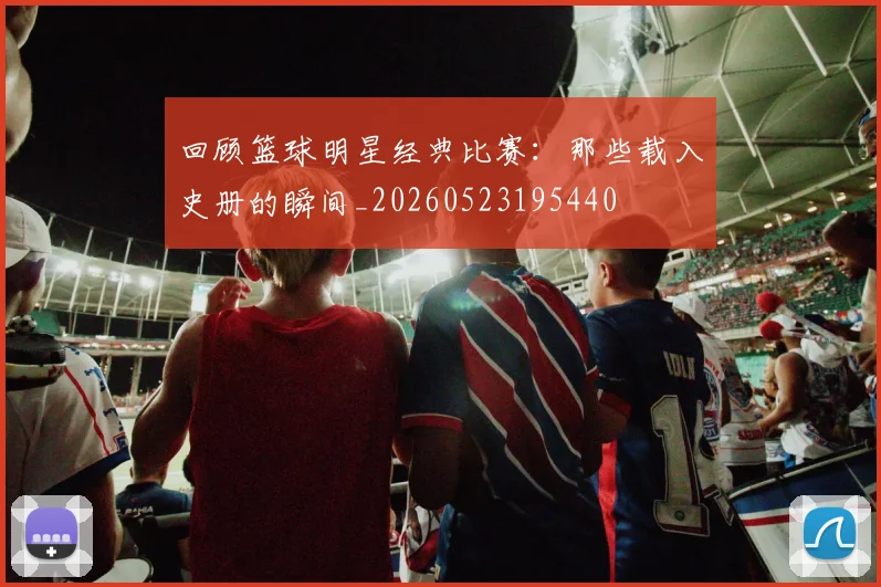 回顾篮球明星经典比赛:那些载入史册的瞬间_20260523195440