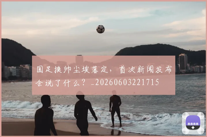 国足换帅尘埃落定,首次新闻发布会说了什么?_20260603221715