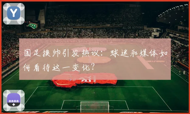国足换帅引发热议:球迷和媒体如何看待这一变化?