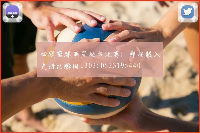 回顾篮球明星经典比赛:那些载入史册的瞬间_20260523195440