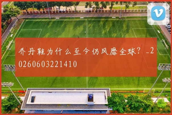 乔丹鞋为什么至今仍风靡全球?_20260603221410